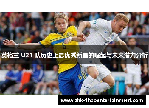 英格兰 U21 队历史上最优秀新星的崛起与未来潜力分析