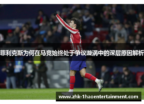 菲利克斯为何在马竞始终处于争议漩涡中的深层原因解析 菲利克斯为何在马竞始终处于争议漩涡中的深层原因解析