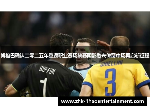 博格巴确认二零二五年重返职业赛场禁赛阴影散去传奇中场再启新征程