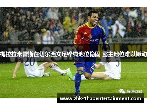 梅拉拉米雷斯在切尔西女足锋线地位稳固 霸主地位难以撼动 梅拉拉米雷斯在切尔西女足锋线地位稳固 霸主地位难以撼动