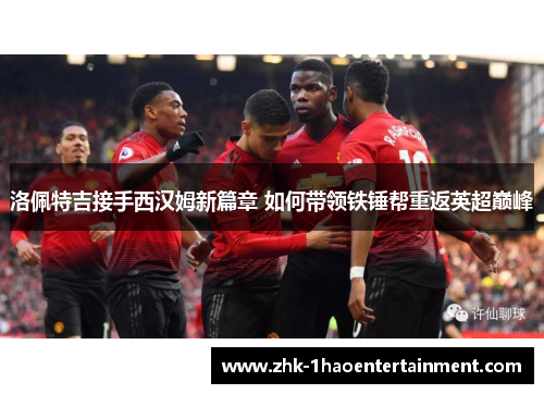 洛佩特吉接手西汉姆新篇章 如何带领铁锤帮重返英超巅峰 洛佩特吉接手西汉姆新篇章 如何带领铁锤帮重返英超巅峰