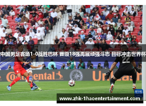 中国男足客场1-0战胜巴林 晋级18强再展顽强斗志 目标冲击世界杯 中国男足客场1-0战胜巴林 晋级18强再展顽强斗志 目标冲击世界杯