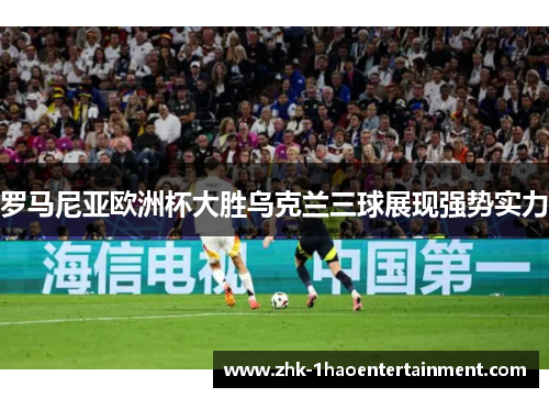 罗马尼亚欧洲杯大胜乌克兰三球展现强势实力